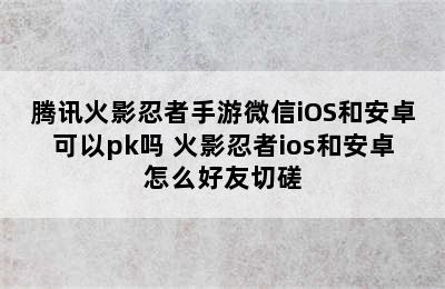 腾讯火影忍者手游微信iOS和安卓可以pk吗 火影忍者ios和安卓怎么好友切磋